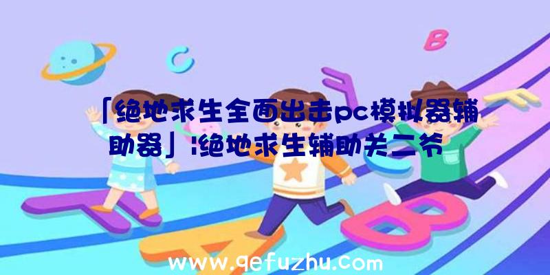 「绝地求生全面出击pc模拟器辅助器」|绝地求生辅助关二爷